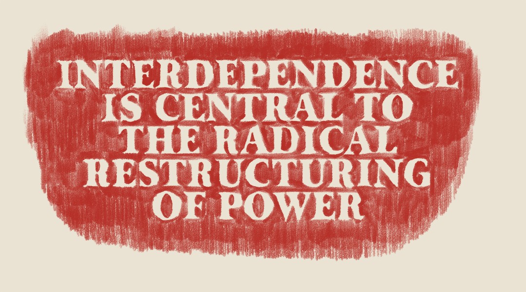 In landscape orientation, the text “INTERDEPENDENCE IS CENTRAL TO THE RADICAL RESTRUCTURING OF POWER” is made from layers of pastels blended with oil crayon that create contrasts of thick and thin. It begins with a background of loosely-drawn hatch marks in an urgent, firetruck red on cream-coloured paper. The marks are drawn with intentionality but with a DIY feel in rows from top to bottom: repetitive gestures filling the page, tally marks slowing down the reader and hinting at the time taken to create each and every mark. Overlaid on the hatch marks, the text is chalky white in a font reminiscent of a typewriter in its near, but not complete, uniformity. The hatch marks interrupt the text, almost animating the words with their vibrations, keeping the words from sticking to the page, even taking over at times. Although the letters are more opaque, they’re effortful to read against the hand-drawn marks.