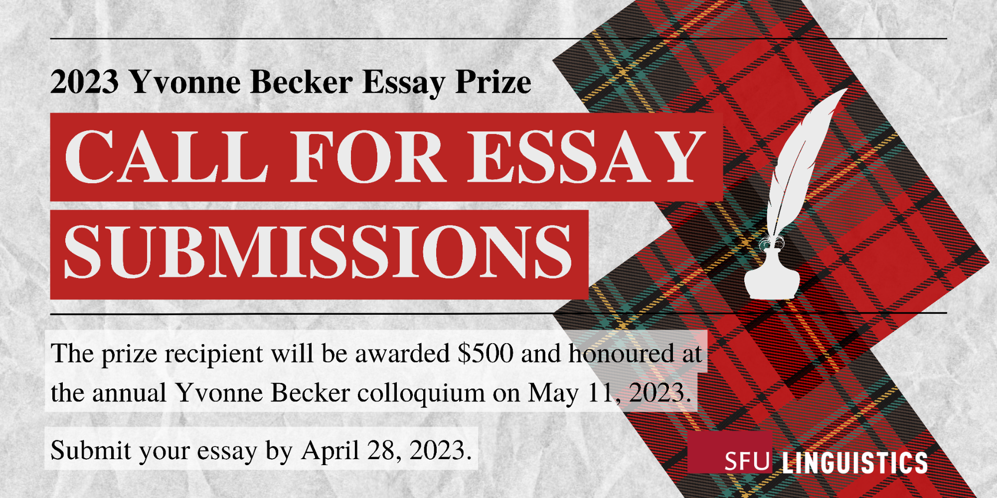 A grey paper-textured background with a red tartan pattern and a white illustration of a quill pen on the right-hand side. From the left, it reads: “2023 Yvonne Becker Essay Prize. Call for Essay Submissions. The prize recipient will be awarded $500 and honoured at the annual Yvonne Becker colloquium on May 11, 2023. Submit your essay by April 28, 2023. On the bottom right is the logo of the Department of Linguistics.