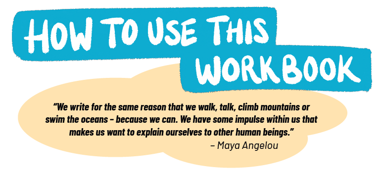 How to use this workbook, "We write for the same reasons that we walk, talk, climb mountains or swim the oceans--because we can. We have some impulse within us that makes us want to explain ourselves to other human beings." --Maya Angelou
