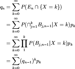 \begin{align*}q_n & = \sum_{k=0}^\infty P(E_n\cap \{ X=k\})
\\
& = \sum_{k=0}^\...
...P(B_{j,n-1}\vert X=k) p_k
\\
& = \sum_{k=0}^\infty (q_{n-1})^k p_k
\end{align*}