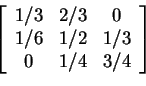 \begin{displaymath}\left[\begin{array}{ccc} 1/3 & 2/3 & 0 \\ 1/6 & 1/2 & 1/3 \\ 0 & 1/4 & 3/4
\end{array}\right]
\end{displaymath}