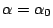 $ \alpha=\alpha_0$