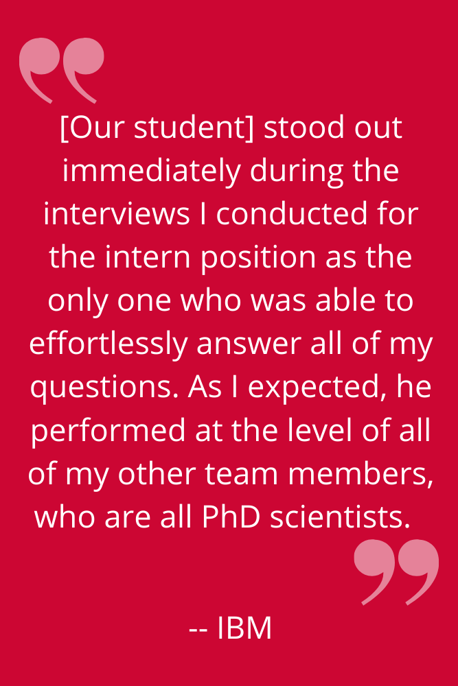 "[Our student] stood out immediately during the interviews I conducted for the intern position as the only one who was able to effortlessly answer all of my questions. As I expected, he performed at the level of all of my other team members, who are all