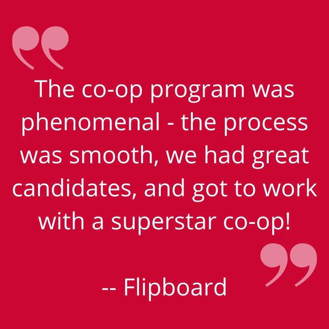 "The co-op program was phenomenal - the process was smooth, we had great candidates, and got to work with a superstar co-op!" -- Flipboard