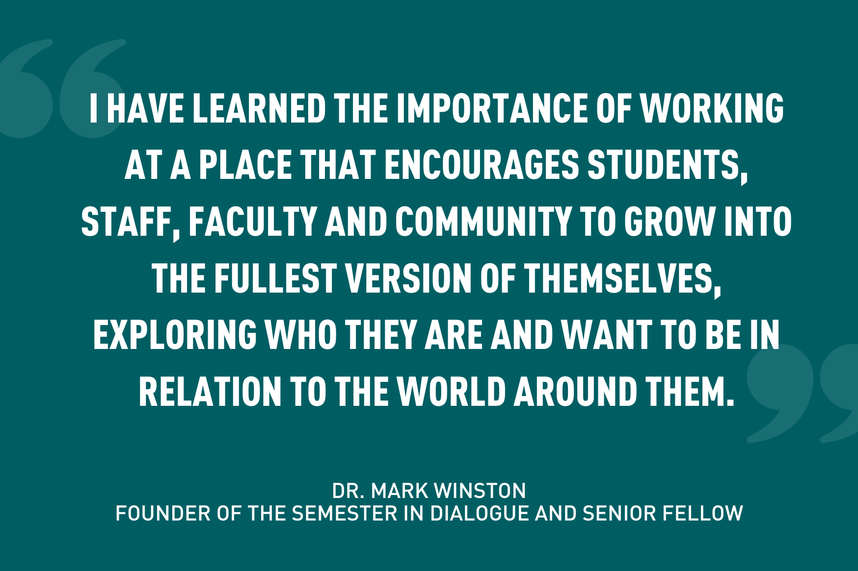 "I have learned the importance of working at a place that encourages students, staff, faculty and community to grow into the fullest version of themselves, exploring who they are and want to be in relation to the world around them" quote, white text on teal background