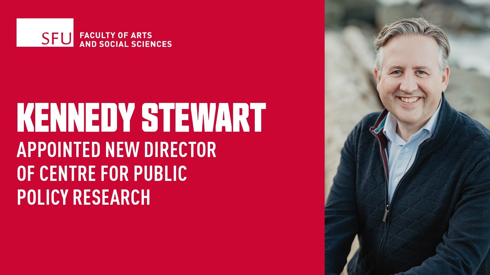 On the left side, is a red box that takes up two thirds of the graphic with overlaying white text which reads: KENNEDY STEWART APPOINTED NEW DIRECTOR OF CENTRE FOR PUBLIC POLICY. Above the text is a white box with red text that reads SFU. To its right is white text that reads: FACULTY OF ARTS AND SOCIAL SCIENCES. On the right side of the graphic, Kennedy Stewart is sitting on a log on a beach, the background is blurred. He has gray hair and is smiling towards the camera. Kennedy is wearing a blue zip up coat with a blue button down shirt underneath.