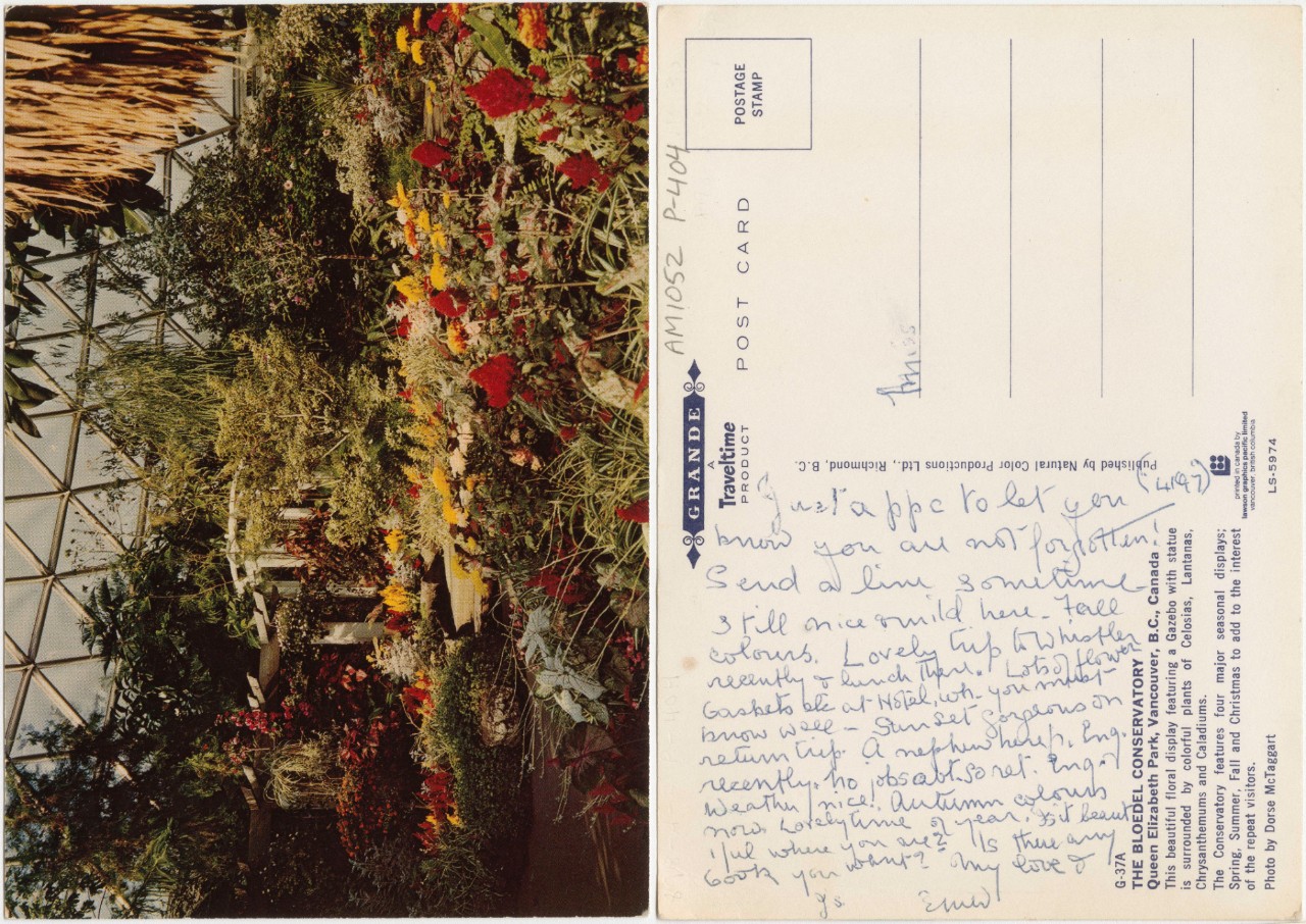 The recto and verso sides of a postcard are collaged beside each other.  The face of a landscape-oriented postcard, turned on its side and presented in portrait orientation. The postcard image is a 1970s photograph of the interior of the Bloedel Conservatory in Vancouver that has faded slightly. The colour palette is muted by modern standards. The foreground features a lush assortment of fluffy red and yellow flowers mixed in with several light green and variegated plants. In the midground, a pergola with vegetation growing on it, flowering and non-flowering trees. In the background, taller trees of many types growing up against the structure of the building. The building is a triodetic dome, a series of metal bars configured into an array of equilateral triangles wide at the bottom and bending into a dome at the top. It is overlaid with glass so that the entire surface of the dome is a series of triangular windows, letting in sunlight.  The backside of the postcard, also presented in portrait orientation. This side has yellowed slightly with age. A cursive inscription in blue ink is written sideways, influencing the display choice of the postcard flipped on its side. “Just a pp to let you know you are not forgotten. Send a line sometime. Still nice and mild here. Fall colours. Lovely trip to Whistler recently and lunch there. Lots of flower baskets at hotel wh. you must know well. Sunset gorgeous on return trip. Nephew here fr. Eng. recently. No jobs so ret. Eng. Weather nice. Autumn colours now. Lovely time of year. Is it beautiful where you are? Is there any book you want? My love and [unclear script].” Signed, “Emer” (or Emily). The address lines are blank save for “Miss” on the top line. There is no postage stamp. A formal typed description is printed on the postcard reading, “The Bloedel Conservatory, Queen Elizabeth Park, Vancouver, B.C., Canada. This beautiful floral display featuring a Gazebo with statue is surrounded by colorful plants of Celosias, Lantanas, Chrysanthemums and Caladiums. The Conservatory feature four major seasonal displays; Spring, Summer, Fall and Christmas to add to the interest of the repeat visitors. Photo by Dorse McTaggart.”