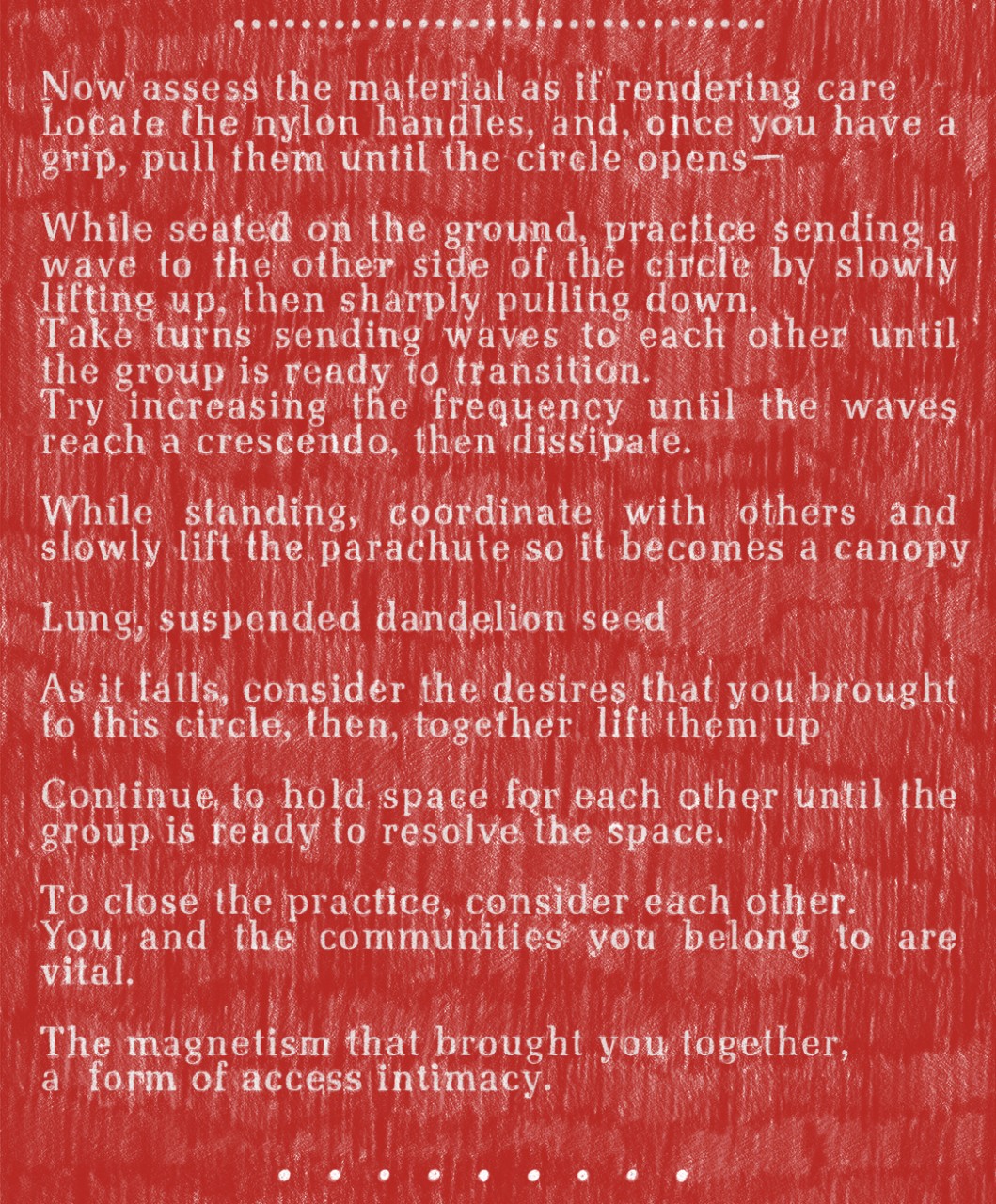 A text written on a scroll-like document, broken into three sections, made of layers of pastels blended with oil crayon that create contrasts of thick and thin. It begins with a background of loosely-drawn hatch marks in an urgent, firetruck red on white paper. The marks are drawn with intentionality but with a DIY feel in rows from top to bottom: repetitive gestures filling the page, tally marks slowing down the reader and hinting at the time taken to create each and every mark. Overlaid on the hatch marks, the text is chalky white in a font reminiscent of a typewriter in its near, but not complete, uniformity. The hatch marks interrupt the text, almost animating the words with their vibrations, keeping the words from sticking to the page, even taking over at times. Although the letters are more opaque, they’re effortful to read against the hand-drawn marks. The text is laid out in sections: the first is a numbered set of steps, the second is lyrical and poetic, and the final section summarizes the two above. The beginning and ending of each section are marked by a row of drawn white circles, extended strings of ellipses.  Text on the document is all left-aligned and the second section reads as follows:  …………………………..  Now assess the material as if rendering care Locate the nylon handles, and, once you have a grip, pull them until the circle opens—  While seated on the ground, practice sending a wave to the other side of the circle by slowly lifting up, then sharply pulling down. Take turns sending waves to each other until the group is ready to transition. Try increasing the frequency until the waves reach a crescendo, then dissipate.  While standing, coordinate with others and slowly lift the parachute so it becomes a canopy  Lung, suspended dandelion seed  As it falls, consider the desires that you brought to this circle, then, together lift them up  Continue to hold space for each other until the group is ready to resolve the space.  To close the practice, consider each other. You and the communities you belong to are vital.  The magnetism that brought you together, a form of access intimacy.  . . . . . . . . .