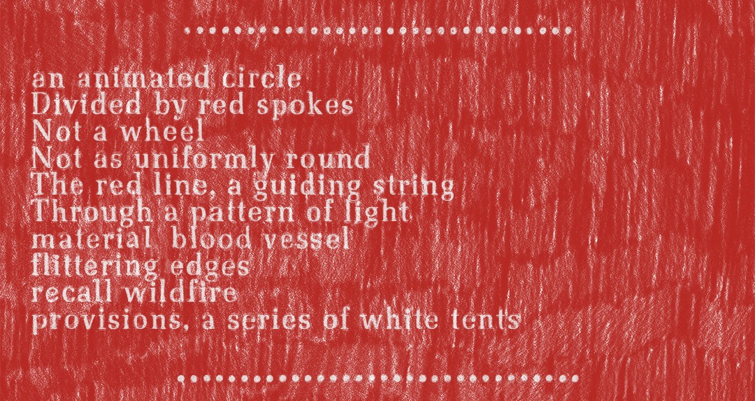 A text written on a scroll-like document, broken into three sections, made of layers of pastels blended with oil crayon that create contrasts of thick and thin. It begins with a background of loosely-drawn hatch marks in an urgent, firetruck red on white paper. The marks are drawn with intentionality but with a DIY feel in rows from top to bottom: repetitive gestures filling the page, tally marks slowing down the reader and hinting at the time taken to create each and every mark. Overlaid on the hatch marks, the text is chalky white in a font reminiscent of a typewriter in its near, but not complete, uniformity. The hatch marks interrupt the text, almost animating the words with their vibrations, keeping the words from sticking to the page, even taking over at times. Although the letters are more opaque, they’re effortful to read against the hand-drawn marks. The text is laid out in sections: the first is a numbered set of steps, the second is lyrical and poetic, and the final section summarizes the two above. The beginning and ending of each section are marked by a row of drawn white circles, extended strings of ellipses.  Text on the document is all left-aligned and the second section reads as follows:  ………………………….  an animated circle Divided by red spokes Not a wheel Not as uniformly round The red line, a guiding string Through a pattern of light material blood vessel flittering edges recall wildfire provisions, a series of white tents  …………………………..