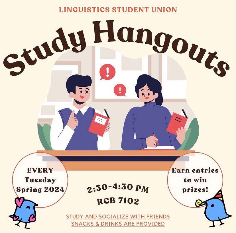 LINGUISTICS STUDENT UNION presents Study Hangouts EVERY Tuesday in Spring 2024! Earn entries to win prizes! 2:30-4:30 PM. RCB 7102. STUDY AND SOCIALIZE WITH FRIENDS. SNACKS & DRINKS ARE PROVIDED.