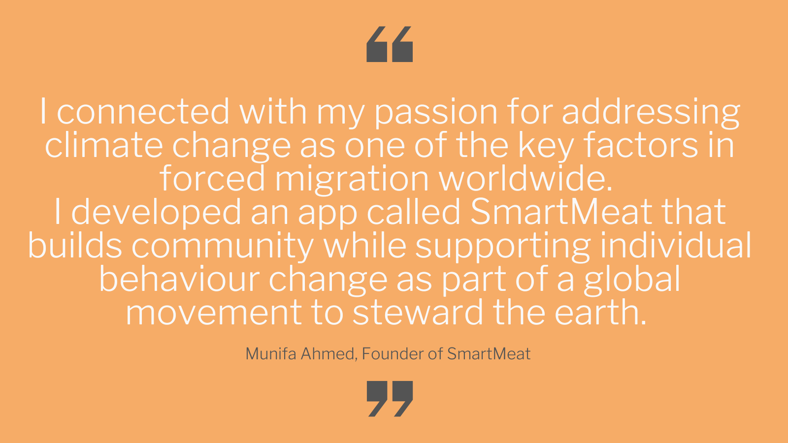 White text on a yellow background that says "I connected with my passion for addressing climate change as one of the key factors in forced migration worldwide. I developed an app called SmartMeat that builds community while supporting individual behaviour change as part of a global movement to steward the earth. Munifa Ahmed, Founder of SmartMeat"
