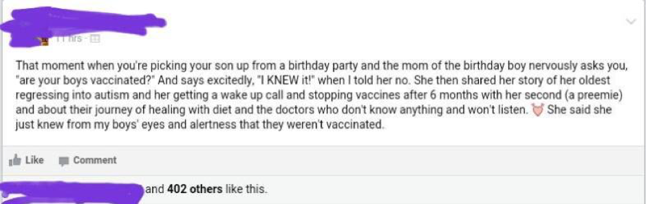 Facebook post example: the text says, “That moment when you’re picking your son up from a birthday party and the mom of the birthday boy nervously asks you, “are your boys vaccinated?” And she says excitedly, “I KNEW it!” When I told he no. She then shared her story of her oldest regressing into autism and her getting a wake up call and stopping vaccines after 6 months with her second (a preemie) and about their journey of healing with diet and the doctors who don’t know anything and won’t listen. <3 She said she just knew from my boys’ eyes and alertness that they weren’t vaccinated.”