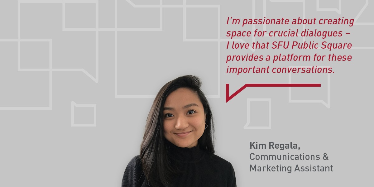 A photo of Kim Regala, the Communications and Marketing Assistant at SFU Public Square, on a grey background with a quote from her in red text reading "I’m passionate about creating space for crucial dialogues — I love that SFU Public Square provides a platform for these important conversations."