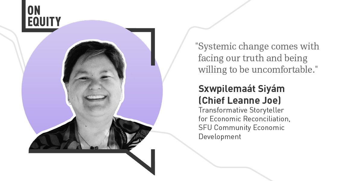 The left side of the image shows a black and white photograph of Sxwpilemaát Siyám (Chief Leanne Joe) in front of a light purple circle inside the black outline of a speech bubble, with the words “On Equity” in the top left corner and light grey lines in the background. The right side of the image is a quote from Chief Leanne Joe that reads "Systemic change comes with facing our truth and being willing to be uncomfortable." Below the quote is text that reads “Sxwpilemaát Siyám (Chief Leanne Joe), Transformative Storyteller for Economic Reconciliation, SFU Community Economic Development".