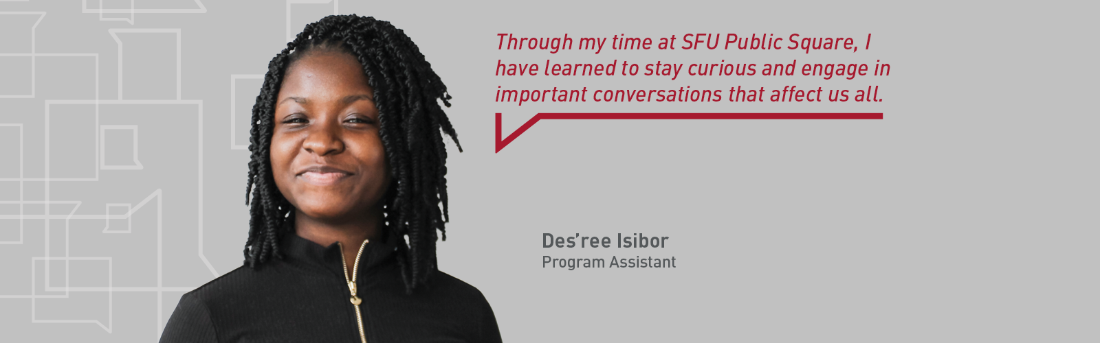 Headshot of program assistant Des'ree Isibor with a quote that reads "Through my time at SFU Public Square, I have learned to stay curious and engage in important conversations that affect us all."