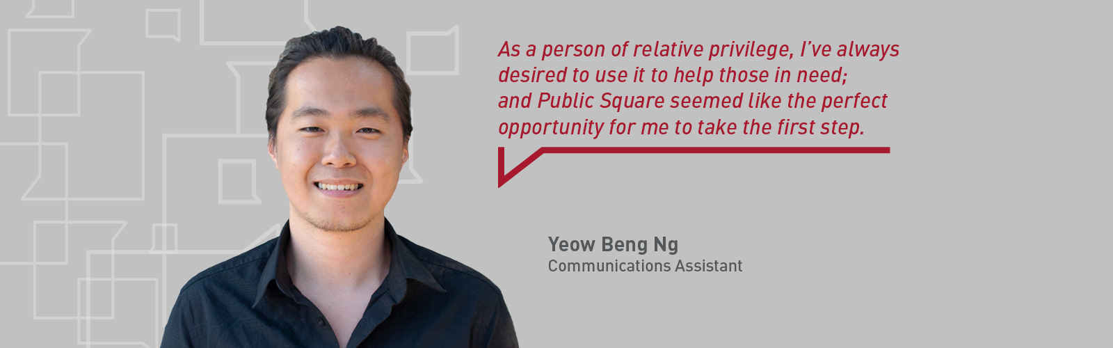 Headshot of communications assistant Yeow Beng Ng with a quote that reads "As a person of relative privilege, I’ve always desired to use it to help those in need; and Public Square seemed like the perfect opportunity for me to take the first step."