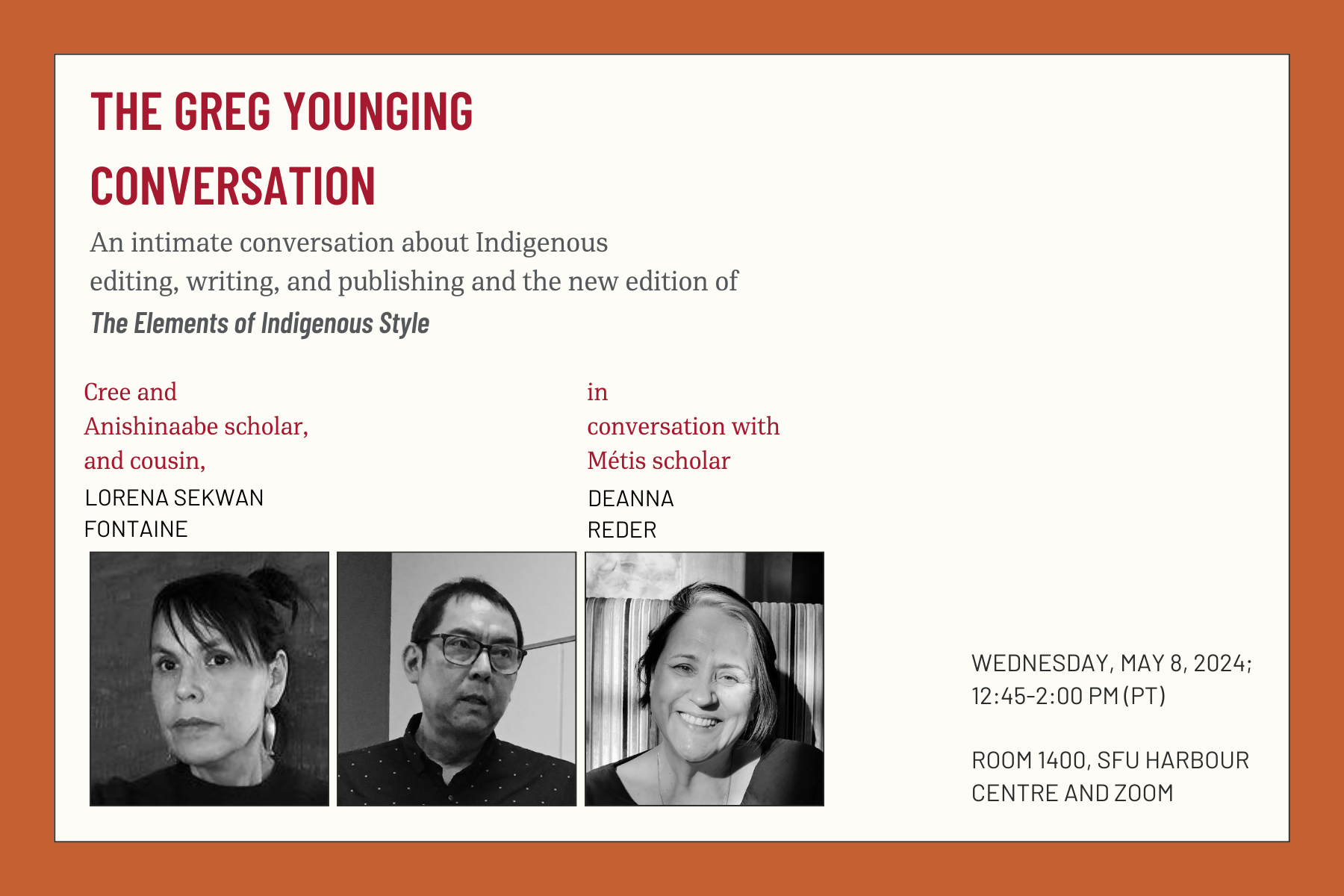 An announcement poster with the following text: The Greg Younging Conversation: An intimate conversation about Indigenous editing, writing, and publishing and the new edition of The Elements of Indigenous Style. Cree and Anishinaabe scholar, and cousin, Lorena Sekwan Fontaine in conversation with Métis scholar, Deanna Reder. Below the text are three black and white images (placed horizontally) of Lorena, Greg, and Deanna, respectively. On the right are two texts, in bold, which read: Wednesday, May 8, 2024, 12:45-2:00 PM (PT) and Room 1400, SFU Harbour Centre and Zoom.  