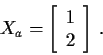 \begin{displaymath}X_a =\left[\begin{array}{r}
1 \\ 2\end{array}\right] \, .
\end{displaymath}