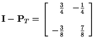 $\displaystyle {\bf I} - {\bf P}_T =
\left[\begin{array}{rr} \frac{3}{4} & -\frac{1}{4} \\  \\
-\frac{3}{8} & \frac{7}{8}
\end{array}\right]
$