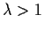 $\lambda > 1$